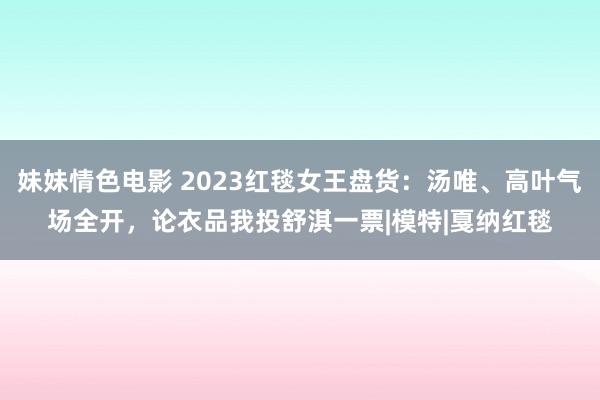 妹妹情色电影 2023红毯女王盘货：汤唯、高叶气场全开，论衣品我投舒淇一票|模特|戛纳红毯