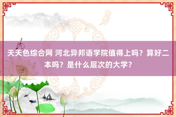 天天色综合网 河北异邦语学院值得上吗？算好二本吗？是什么层次的大学？