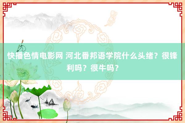 快播色情电影网 河北番邦语学院什么头绪？很锋利吗？很牛吗？