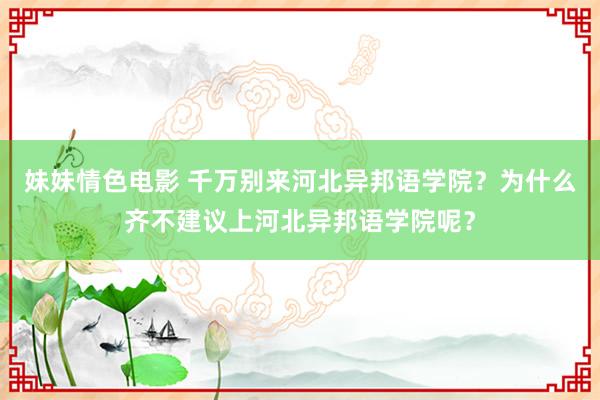 妹妹情色电影 千万别来河北异邦语学院？为什么齐不建议上河北异邦语学院呢？