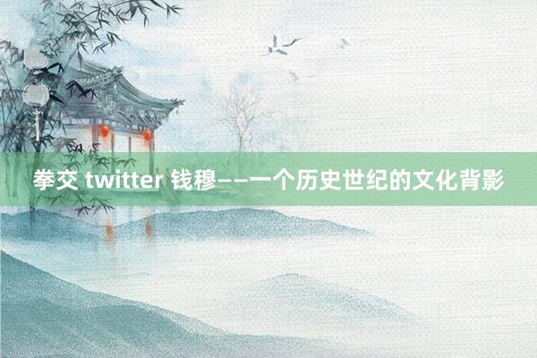 拳交 twitter 钱穆——一个历史世纪的文化背影