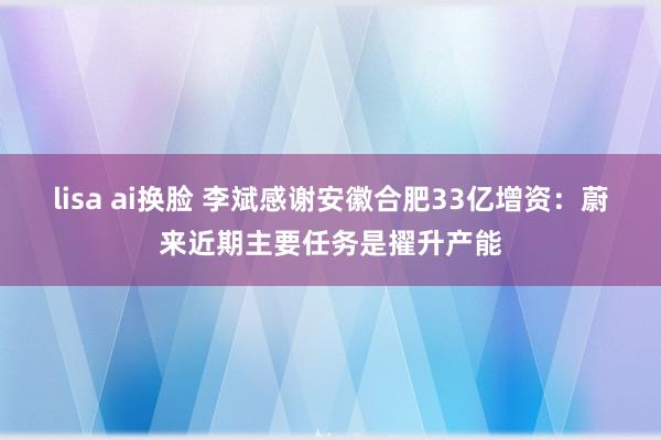 lisa ai换脸 李斌感谢安徽合肥33亿增资：蔚来近期主要任务是擢升产能