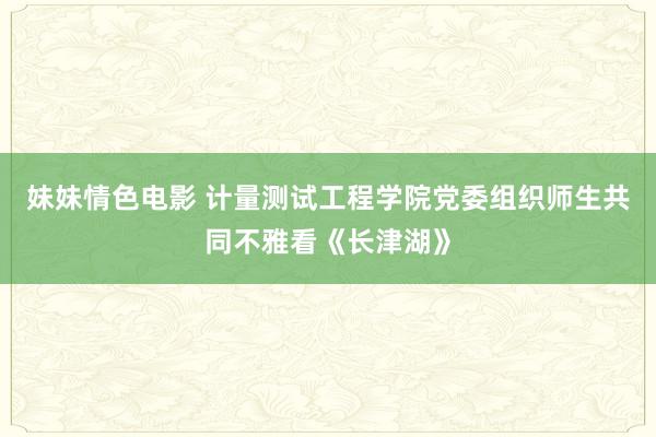 妹妹情色电影 计量测试工程学院党委组织师生共同不雅看《长津湖》