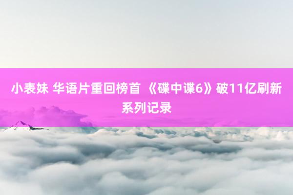 小表妹 华语片重回榜首 《碟中谍6》破11亿刷新系列记录