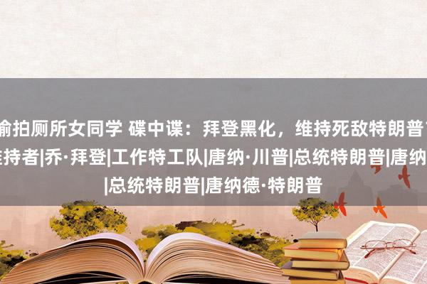 偷拍厕所女同学 碟中谍：拜登黑化，维持死敌特朗普？|哈里斯|维持者|乔·拜登|工作特工队|唐纳·川普|总统特朗普|唐纳德·特朗普