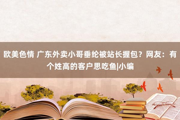 欧美色情 广东外卖小哥垂纶被站长握包？网友：有个姓高的客户思吃鱼|小编