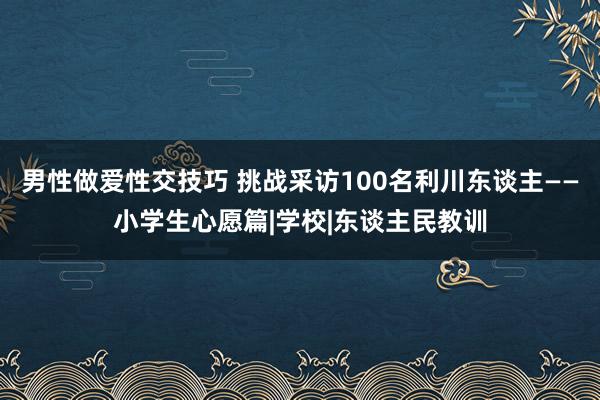 男性做爱性交技巧 挑战采访100名利川东谈主——小学生心愿篇|学校|东谈主民教训