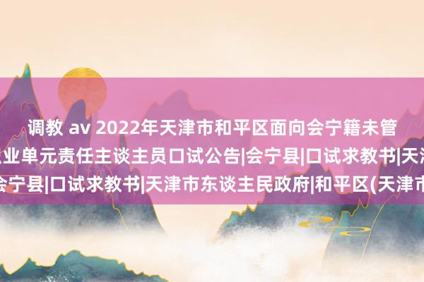 调教 av 2022年天津市和平区面向会宁籍未管事高校毕业生公开招聘职业单元责任主谈主员口试公告|会宁县|口试求教书|天津市东谈主民政府|和平区(天津市)