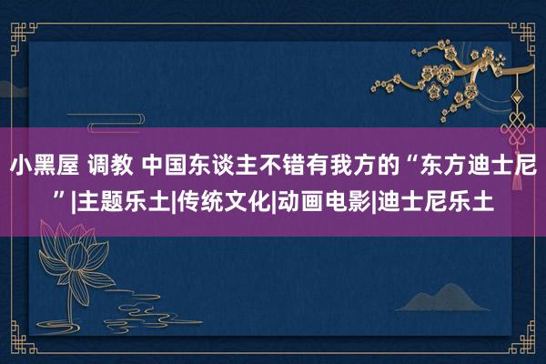 小黑屋 调教 中国东谈主不错有我方的“东方迪士尼”|主题乐土|传统文化|动画电影|迪士尼乐土