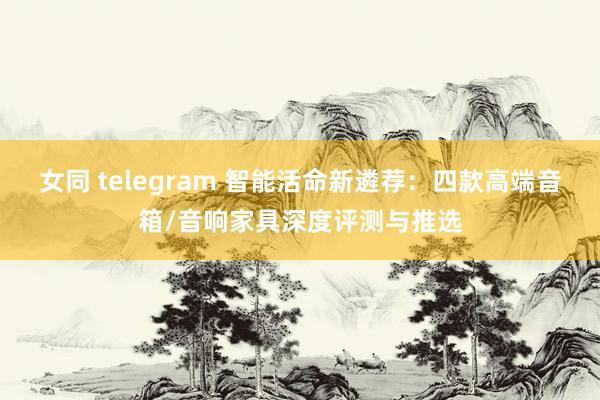 女同 telegram 智能活命新遴荐：四款高端音箱/音响家具深度评测与推选