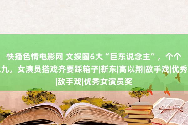 快播色情电影网 文娱圈6大“巨东说念主”，个个超过一米九，女演员搭戏齐要踩箱子|靳东|高以翔|敌手戏|优秀女演员奖