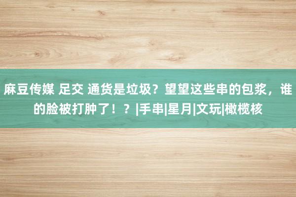 麻豆传媒 足交 通货是垃圾？望望这些串的包浆，谁的脸被打肿了！？|手串|星月|文玩|橄榄核