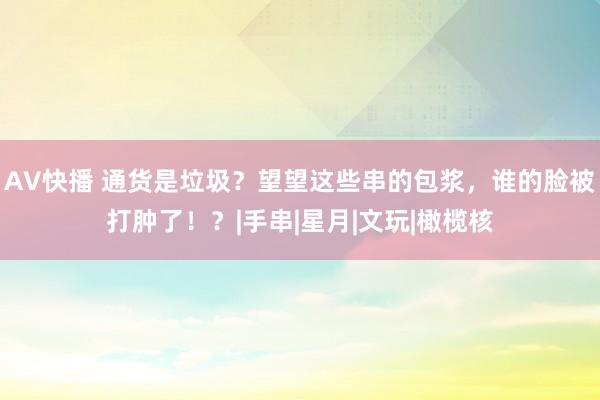 AV快播 通货是垃圾？望望这些串的包浆，谁的脸被打肿了！？|手串|星月|文玩|橄榄核