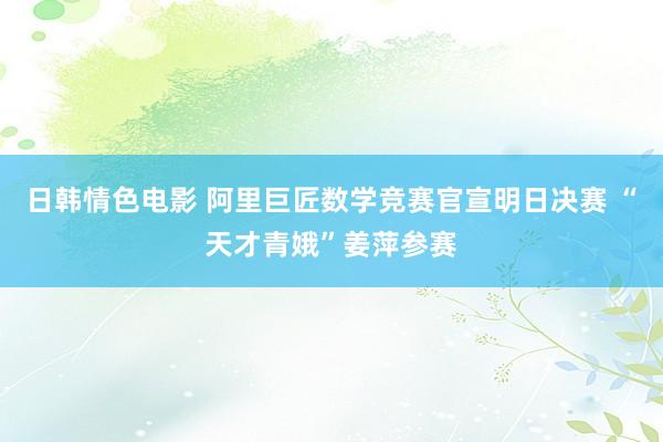 日韩情色电影 阿里巨匠数学竞赛官宣明日决赛 “天才青娥”姜萍参赛