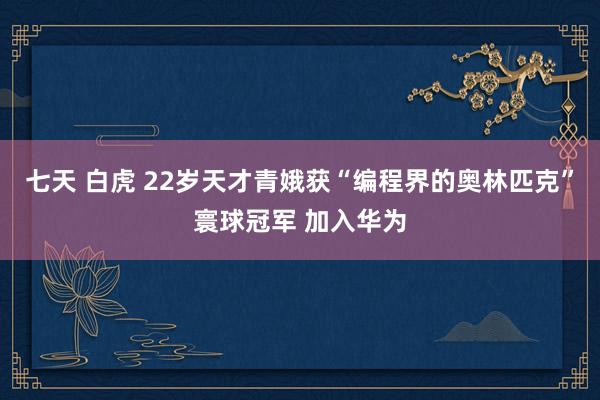 七天 白虎 22岁天才青娥获“编程界的奥林匹克”寰球冠军 加入华为