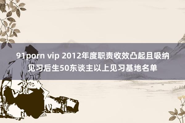 91porn vip 2012年度职责收效凸起且吸纳见习后生50东谈主以上见习基地名单