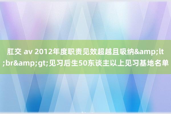 肛交 av 2012年度职责见效超越且吸纳&lt;br&gt;见习后生50东谈主以上见习基地名单