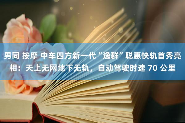 男同 按摩 中车四方新一代“逸群”聪惠快轨首秀亮相：天上无网地下无轨，自动驾驶时速 70 公里