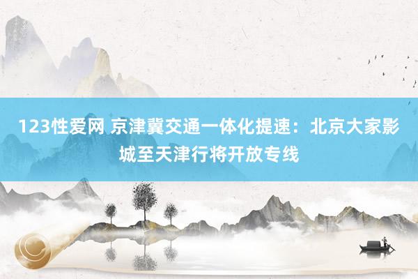 123性爱网 京津冀交通一体化提速：北京大家影城至天津行将开放专线