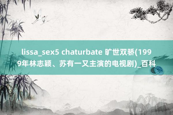 lissa_sex5 chaturbate 旷世双骄(1999年林志颖、苏有一又主演的电视剧)_百科