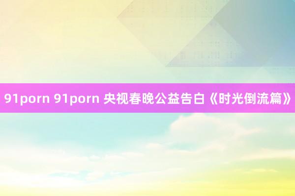 91porn 91porn 央视春晚公益告白《时光倒流篇》