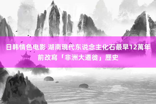 日韩情色电影 湖南現代东说念主化石最早12萬年前　改寫「非洲大遷徙」歷史