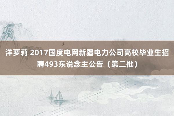 洋萝莉 2017国度电网新疆电力公司高校毕业生招聘493东说念主公告（第二批）