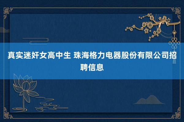 真实迷奸女高中生 珠海格力电器股份有限公司招聘信息