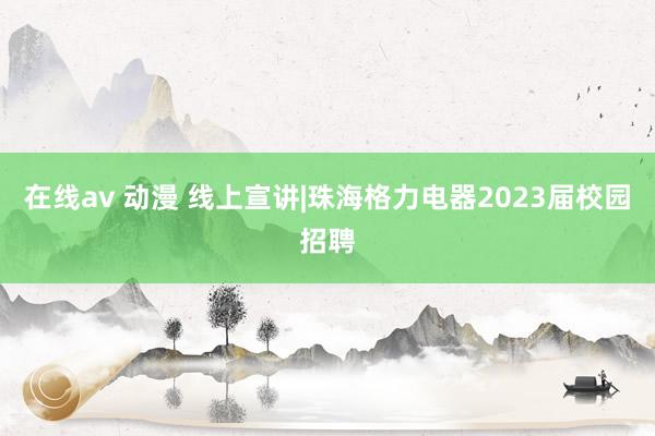 在线av 动漫 线上宣讲|珠海格力电器2023届校园招聘