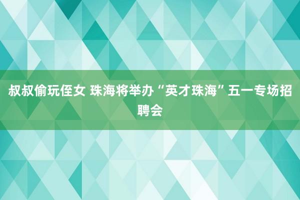 叔叔偷玩侄女 珠海将举办“英才珠海”五一专场招聘会