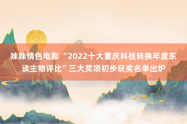 妹妹情色电影 “2022十大重庆科技转换年度东谈主物评比”三大奖项初步获奖名单出炉