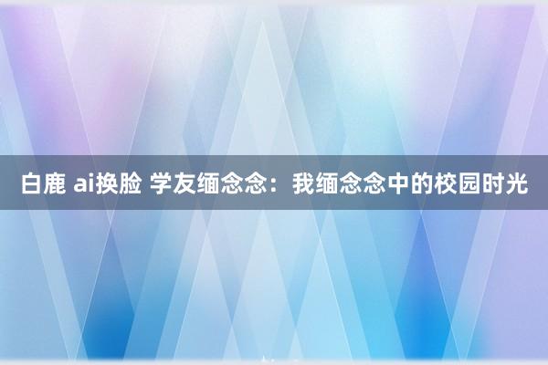 白鹿 ai换脸 学友缅念念：我缅念念中的校园时光