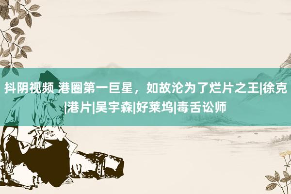 抖阴视频 港圈第一巨星，如故沦为了烂片之王|徐克|港片|吴宇森|好莱坞|毒舌讼师