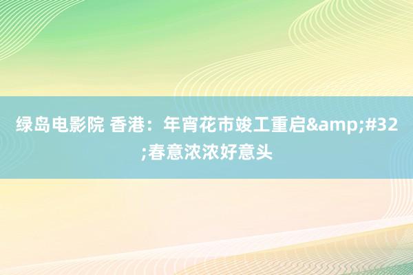 绿岛电影院 香港：年宵花市竣工重启&#32;春意浓浓好意头