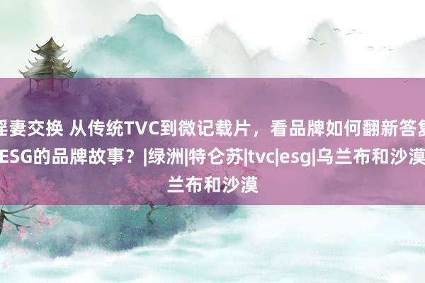 淫妻交换 从传统TVC到微记载片，看品牌如何翻新答复ESG的品牌故事？|绿洲|特仑苏|tvc|esg|乌兰布和沙漠