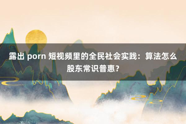 露出 porn 短视频里的全民社会实践：算法怎么股东常识普惠？