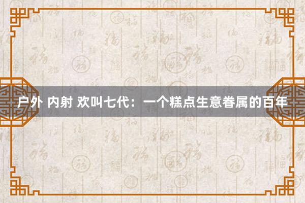 户外 内射 欢叫七代：一个糕点生意眷属的百年