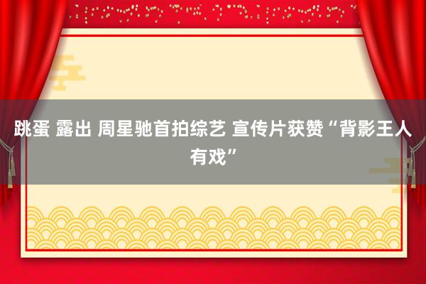 跳蛋 露出 周星驰首拍综艺 宣传片获赞“背影王人有戏”