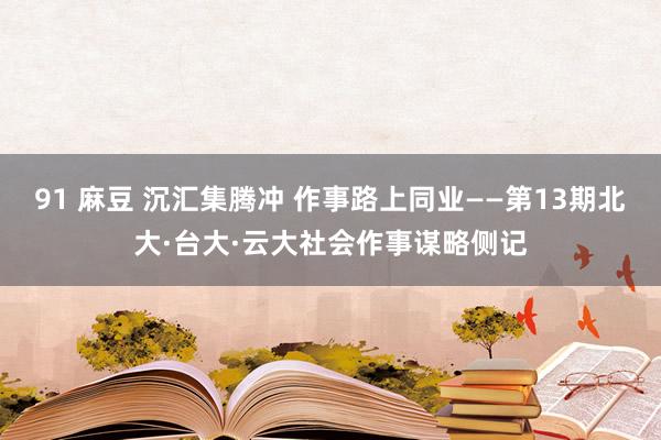 91 麻豆 沉汇集腾冲 作事路上同业——第13期北大·台大·云大社会作事谋略侧记