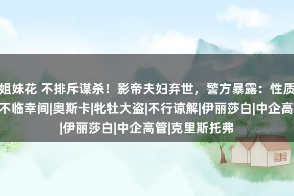 姐妹花 不排斥谋杀！影帝夫妇弃世，警方暴露：性质可疑！尸体在不临幸间|奥斯卡|牝牡大盗|不行谅解|伊丽莎白|中企高管|克里斯托弗