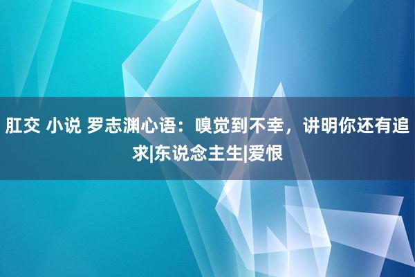 肛交 小说 罗志渊心语：嗅觉到不幸，讲明你还有追求|东说念主生|爱恨