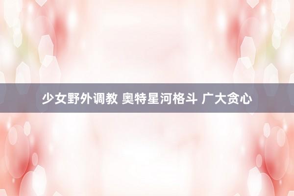 少女野外调教 奥特星河格斗 广大贪心