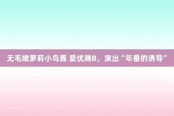 无毛嫩萝莉小鸟酱 爱优腾B，演出“年番的诱导”